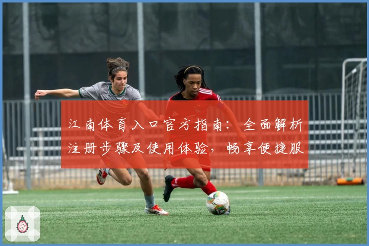 江南体育入口官方指南：全面解析注册步骤及使用体验，畅享便捷服务