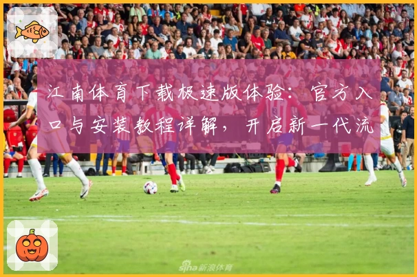 江南体育下载极速版体验：官方入口与安装教程详解，开启新一代流畅操作之旅