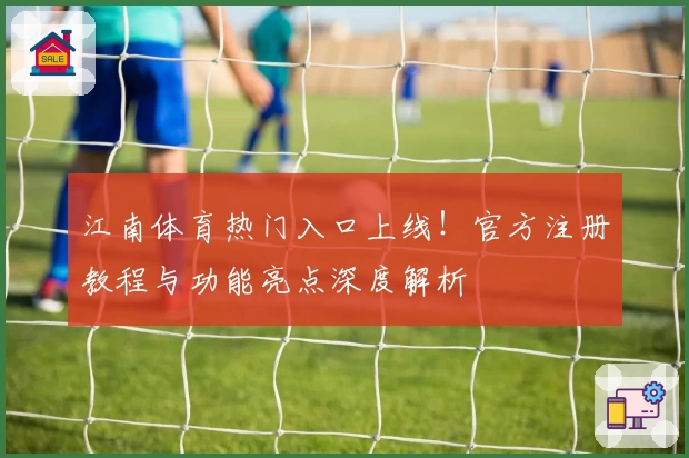 江南体育热门入口上线！官方注册教程与功能亮点深度解析